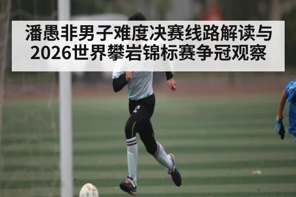 潘愚非男子难度决赛线路解读与2026世界攀岩锦标赛争冠观察